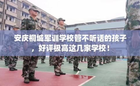 安庆桐城军训学校管不听话的孩子，好评极高这几家学校！