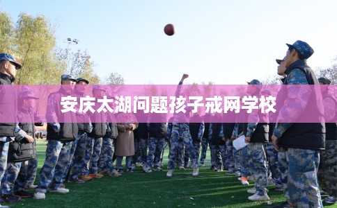 安庆太湖问题孩子戒网学校