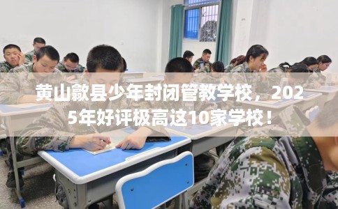 黄山歙县少年封闭管教学校，2025年好评极高这10家学校！