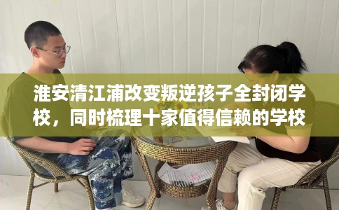 淮安清江浦改变叛逆孩子全封闭学校，同时梳理十家值得信赖的学校！