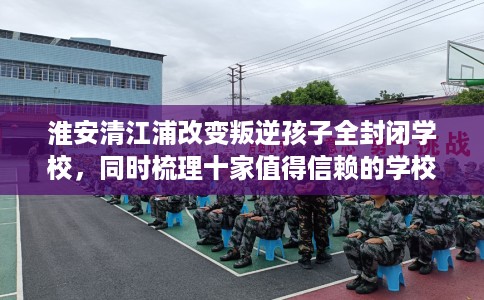 淮安清江浦改变叛逆孩子全封闭学校，同时梳理十家值得信赖的学校！
