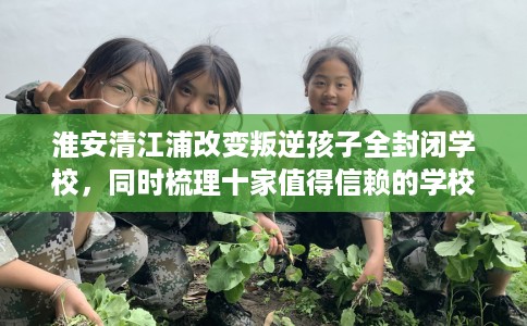 淮安清江浦改变叛逆孩子全封闭学校，同时梳理十家值得信赖的学校！