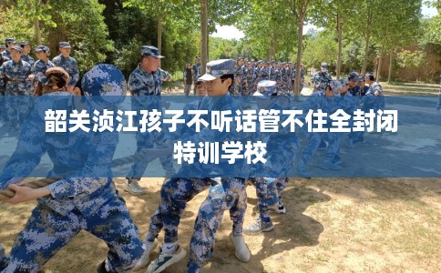 韶关浈江孩子不听话管不住全封闭特训学校