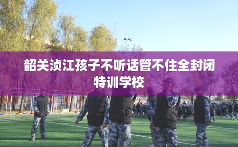 韶关浈江孩子不听话管不住全封闭特训学校