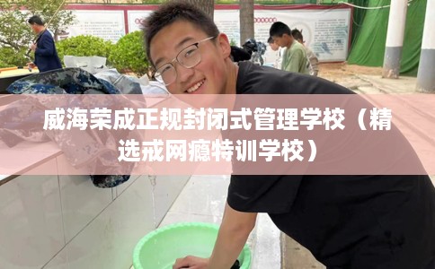 威海荣成正规封闭式管理学校（精选戒网瘾特训学校）