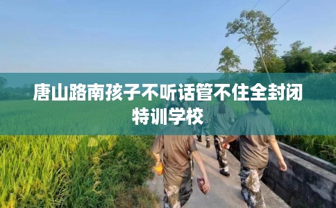唐山路南孩子不听话管不住全封闭特训学校