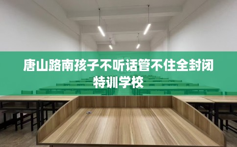 唐山路南孩子不听话管不住全封闭特训学校