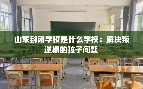 山东封闭学校是什么学校：解决叛逆期的孩子问题