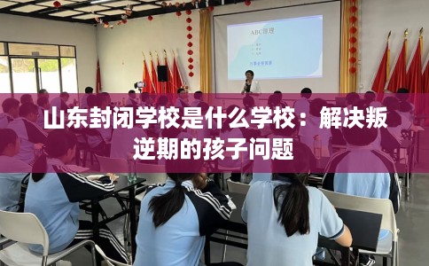 山东封闭学校是什么学校：解决叛逆期的孩子问题
