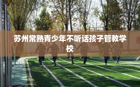 苏州常熟青少年不听话孩子管教学校