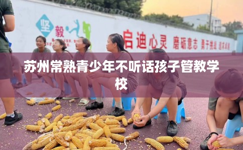苏州常熟青少年不听话孩子管教学校