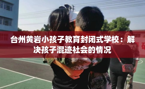 台州黄岩小孩子教育封闭式学校：解决孩子混迹社会的情况