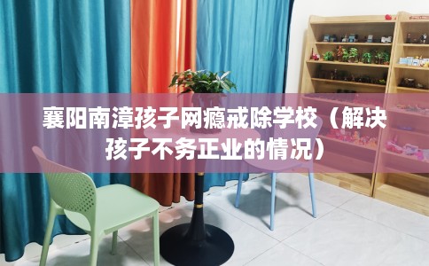 襄阳南漳孩子网瘾戒除学校（解决孩子不务正业的情况）