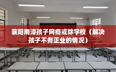 襄阳南漳孩子网瘾戒除学校（解决孩子不务正业的情况）
