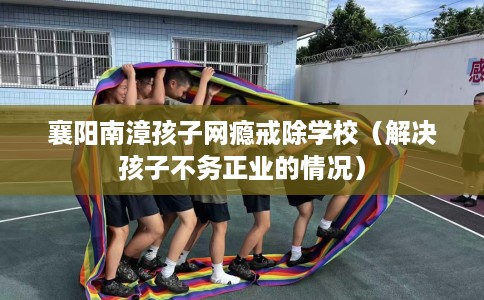 襄阳南漳孩子网瘾戒除学校（解决孩子不务正业的情况）