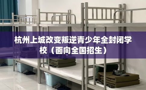 杭州上城改变叛逆青少年全封闭学校（面向全国招生）