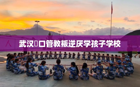 武汉硚口管教叛逆厌学孩子学校