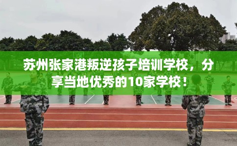 苏州张家港叛逆孩子培训学校，分享当地优秀的10家学校！