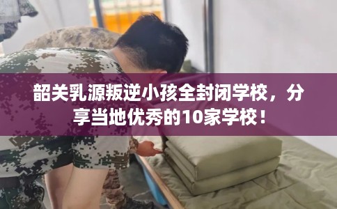 韶关乳源叛逆小孩全封闭学校，分享当地优秀的10家学校！