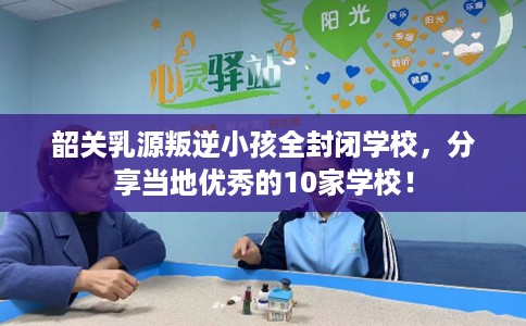 韶关乳源叛逆小孩全封闭学校，分享当地优秀的10家学校！