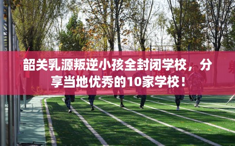 韶关乳源叛逆小孩全封闭学校，分享当地优秀的10家学校！