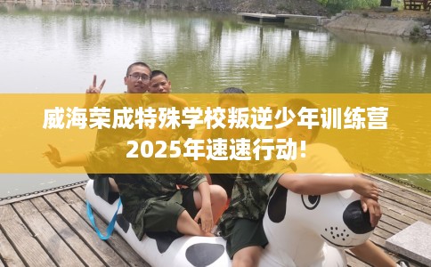 威海荣成特殊学校叛逆少年训练营2025年速速行动!