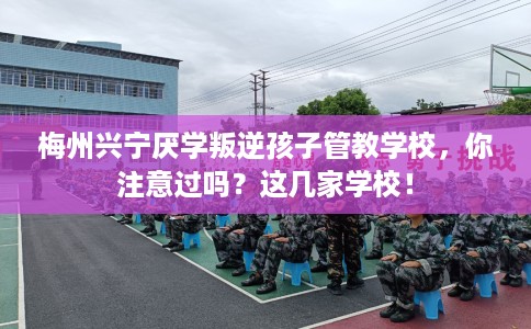 梅州兴宁厌学叛逆孩子管教学校，你注意过吗？这几家学校！