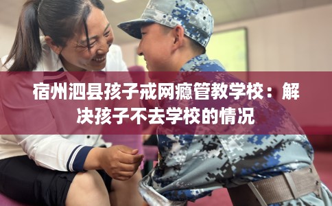 宿州泗县孩子戒网瘾管教学校：解决孩子不去学校的情况