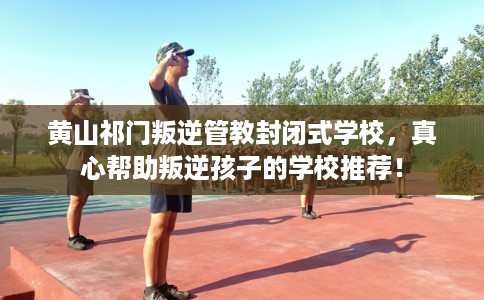 黄山祁门叛逆管教封闭式学校，真心帮助叛逆孩子的学校推荐！