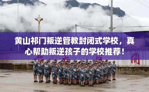 黄山祁门叛逆管教封闭式学校，真心帮助叛逆孩子的学校推荐！