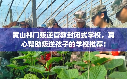 黄山祁门叛逆管教封闭式学校，真心帮助叛逆孩子的学校推荐！