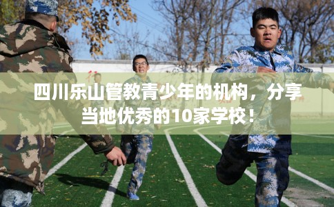 四川乐山管教青少年的机构，分享当地优秀的10家学校！