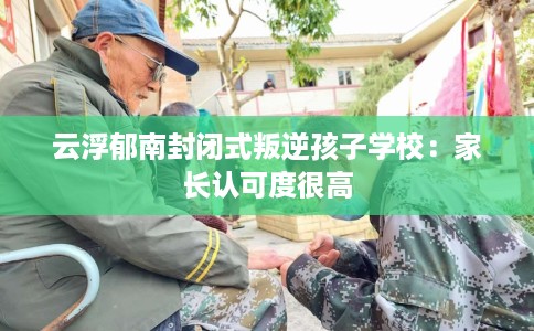 云浮郁南封闭式叛逆孩子学校：家长认可度很高
