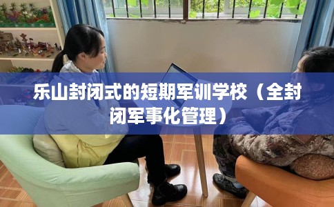乐山封闭式的短期军训学校（全封闭军事化管理）