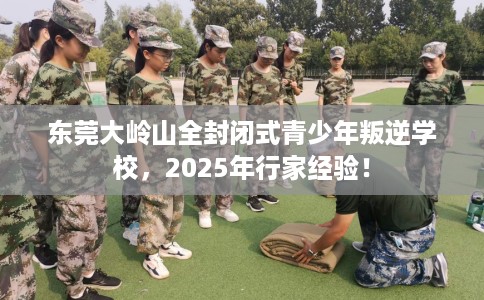 东莞大岭山全封闭式青少年叛逆学校，2025年行家经验！