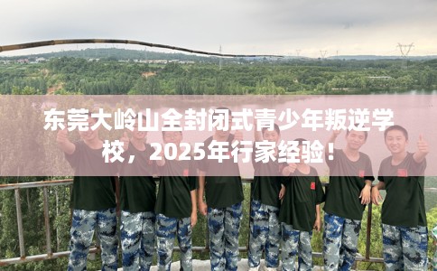 东莞大岭山全封闭式青少年叛逆学校，2025年行家经验！