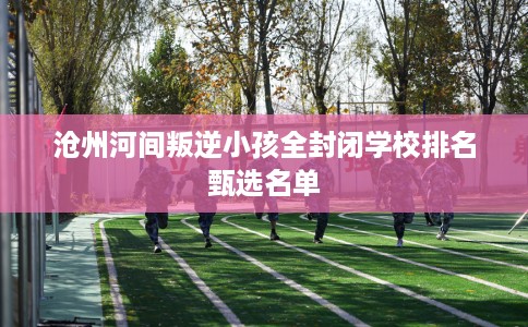 沧州河间叛逆小孩全封闭学校排名甄选名单