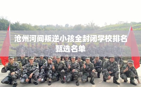 沧州河间叛逆小孩全封闭学校排名甄选名单