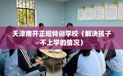 天津南开正规特训学校（解决孩子不上学的情况）