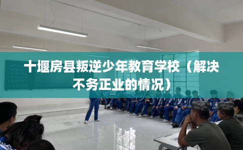 十堰房县叛逆少年教育学校（解决不务正业的情况）