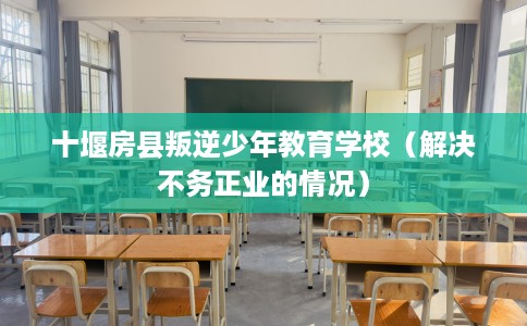 十堰房县叛逆少年教育学校（解决不务正业的情况）