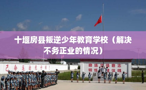 十堰房县叛逆少年教育学校（解决不务正业的情况）