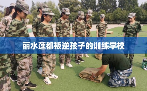 丽水莲都叛逆孩子的训练学校