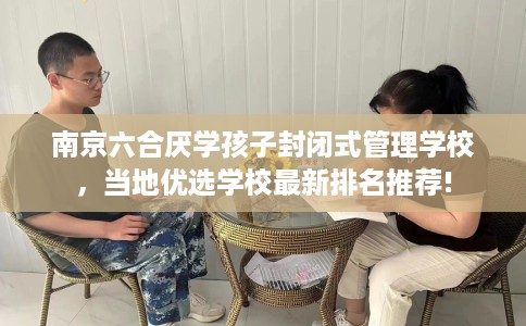 南京六合厌学孩子封闭式管理学校，当地优选学校最新排名推荐!