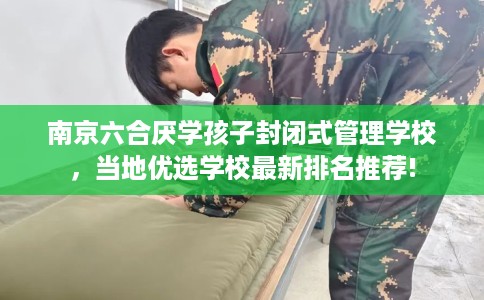 南京六合厌学孩子封闭式管理学校，当地优选学校最新排名推荐!