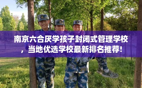 南京六合厌学孩子封闭式管理学校，当地优选学校最新排名推荐!
