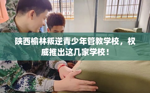 陕西榆林叛逆青少年管教学校，权威推出这几家学校！