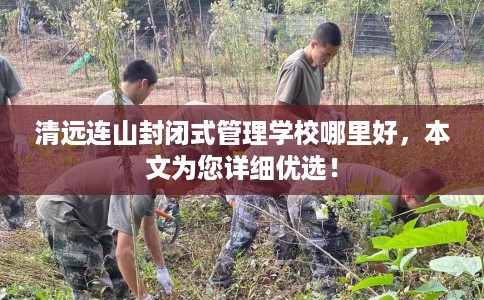 清远连山封闭式管理学校哪里好，本文为您详细优选！