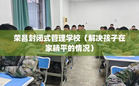 荣昌封闭式管理学校（解决孩子在家躺平的情况）