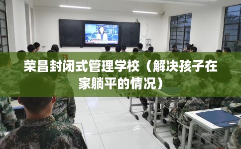荣昌封闭式管理学校（解决孩子在家躺平的情况）